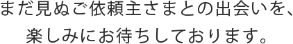まだ見ぬご依頼主さまとの出会いを、楽しみにお待ちしております。